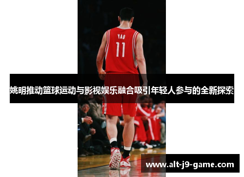 姚明推动篮球运动与影视娱乐融合吸引年轻人参与的全新探索 姚明推动篮球运动与影视娱乐融合吸引年轻人参与的全新探索