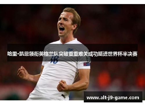 哈里·凯恩领衔英格兰队突破重重难关成功挺进世界杯半决赛 哈里·凯恩领衔英格兰队突破重重难关成功挺进世界杯半决赛