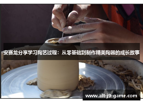 安赛龙分享学习陶艺过程:从零基础到制作精美陶器的成长故事 安赛龙分享学习陶艺过程:从零基础到制作精美陶器的成长故事