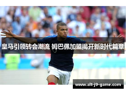 皇马引领转会潮流 姆巴佩加盟揭开新时代篇章 皇马引领转会潮流 姆巴佩加盟揭开新时代篇章