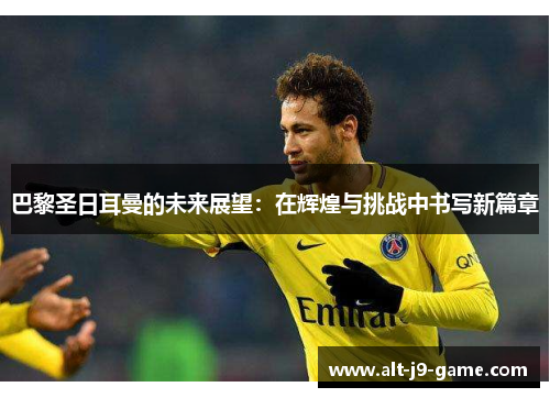 巴黎圣日耳曼的未来展望:在辉煌与挑战中书写新篇章 巴黎圣日耳曼的未来展望:在辉煌与挑战中书写新篇章