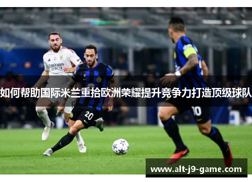 如何帮助国际米兰重拾欧洲荣耀提升竞争力打造顶级球队 如何帮助国际米兰重拾欧洲荣耀提升竞争力打造顶级球队