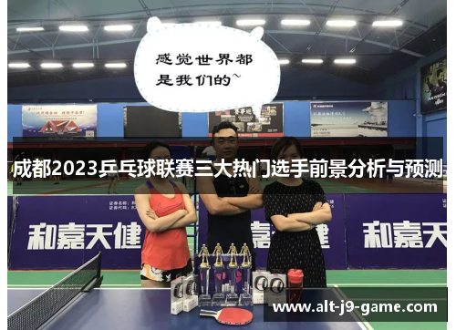 成都2023乒乓球联赛三大热门选手前景分析与预测 成都2023乒乓球联赛三大热门选手前景分析与预测
