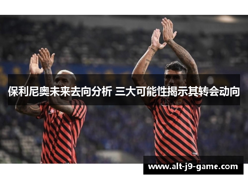 保利尼奥未来去向分析 三大可能性揭示其转会动向 保利尼奥未来去向分析 三大可能性揭示其转会动向