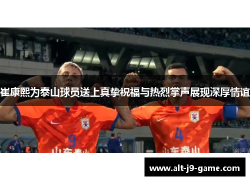 崔康熙为泰山球员送上真挚祝福与热烈掌声展现深厚情谊 崔康熙为泰山球员送上真挚祝福与热烈掌声展现深厚情谊