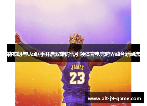 勒布朗与Uzi联手开启双雄时代引领体育电竞跨界融合新潮流 勒布朗与Uzi联手开启双雄时代引领体育电竞跨界融合新潮流