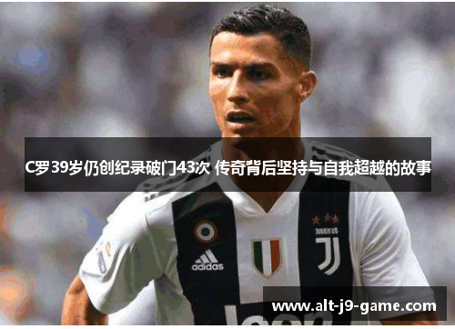 C罗39岁仍创纪录破门43次 传奇背后坚持与自我超越的故事 C罗39岁仍创纪录破门43次 传奇背后坚持与自我超越的故事