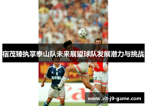 宿茂臻执掌泰山队未来展望球队发展潜力与挑战
