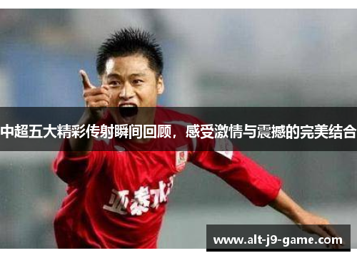 中超五大精彩传射瞬间回顾,感受激情与震撼的完美结合 中超五大精彩传射瞬间回顾,感受激情与震撼的完美结合