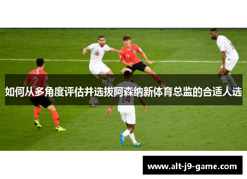 如何从多角度评估并选拔阿森纳新体育总监的合适人选 如何从多角度评估并选拔阿森纳新体育总监的合适人选