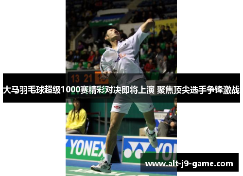 大马羽毛球超级1000赛精彩对决即将上演 聚焦顶尖选手争锋激战 大马羽毛球超级1000赛精彩对决即将上演 聚焦顶尖选手争锋激战