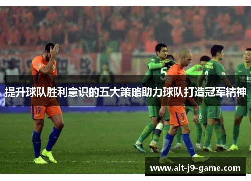 提升球队胜利意识的五大策略助力球队打造冠军精神 提升球队胜利意识的五大策略助力球队打造冠军精神
