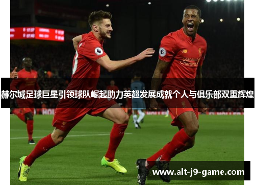 赫尔城足球巨星引领球队崛起助力英超发展成就个人与俱乐部双重辉煌 赫尔城足球巨星引领球队崛起助力英超发展成就个人与俱乐部双重辉煌