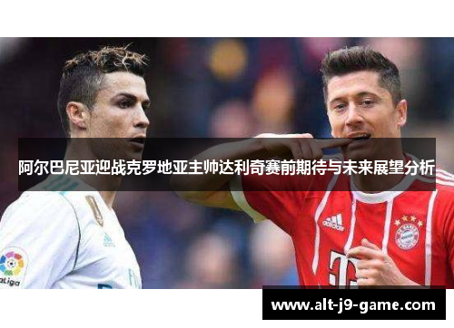 阿尔巴尼亚迎战克罗地亚主帅达利奇赛前期待与未来展望分析 阿尔巴尼亚迎战克罗地亚主帅达利奇赛前期待与未来展望分析