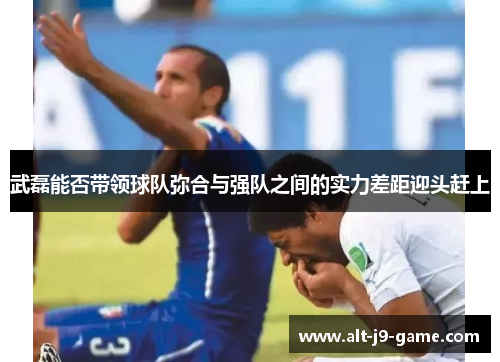 武磊能否带领球队弥合与强队之间的实力差距迎头赶上