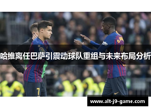 哈维离任巴萨引震动球队重组与未来布局分析