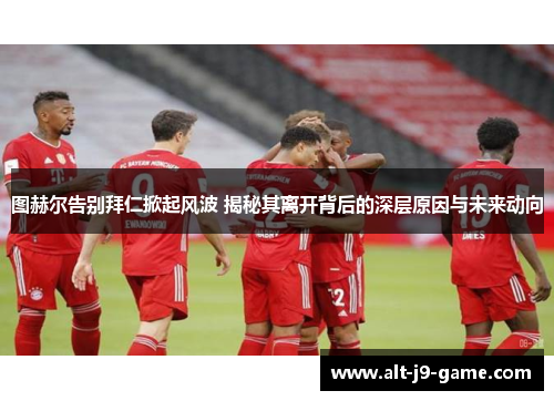 图赫尔告别拜仁掀起风波 揭秘其离开背后的深层原因与未来动向