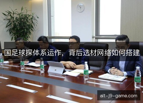 国足球探体系运作,背后选材网络如何搭建 国足球探体系运作,背后选材网络如何搭建